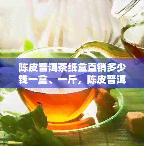 陈皮普洱茶纸盒直销多少钱一盒、一斤，陈皮普洱茶大全价格