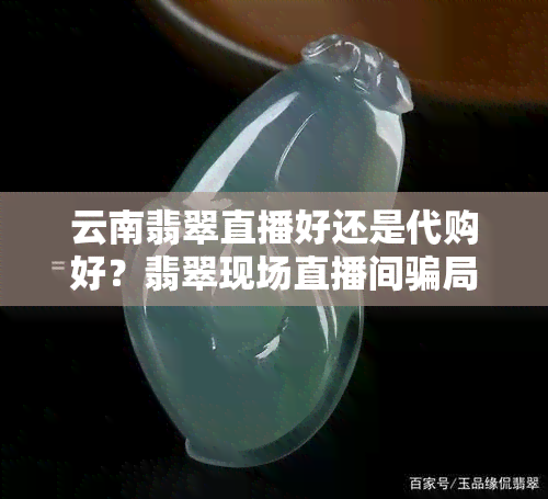 云南翡翠直播好还是代购好？翡翠现场直播间骗局