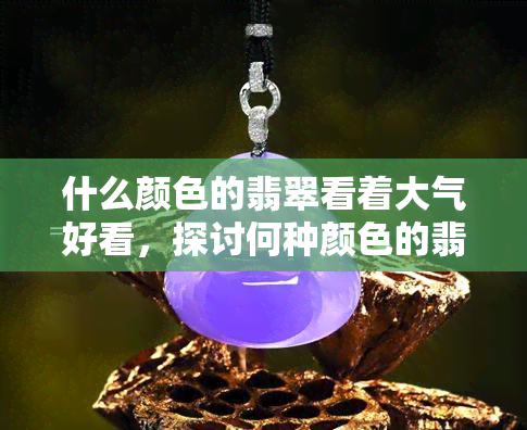 什么颜色的翡翠看着大气好看，探讨何种颜色的翡翠更显大气优美