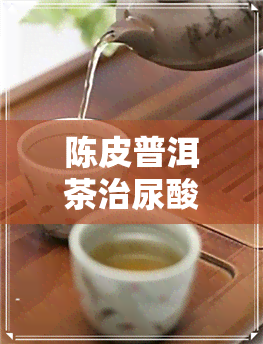 陈皮普洱茶治尿酸吗-陈皮普洱茶治尿酸吗能喝吗