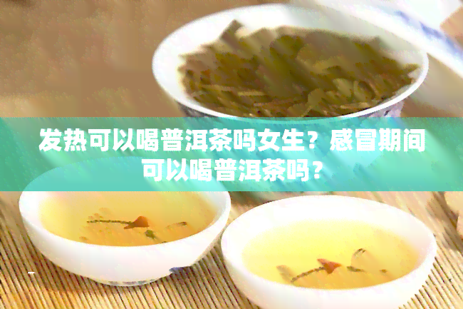 发热可以喝普洱茶吗女生？感冒期间可以喝普洱茶吗？