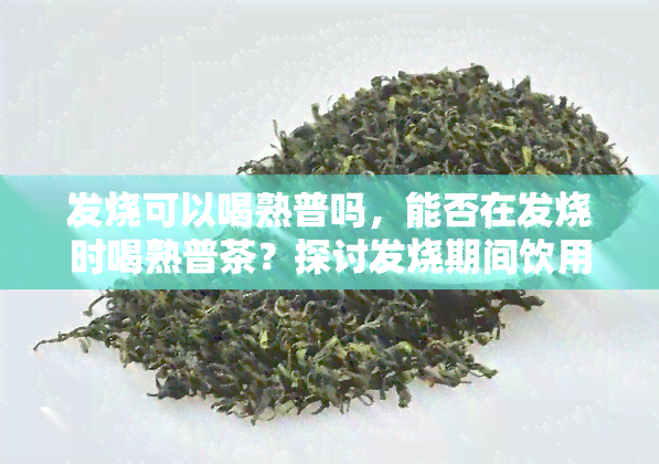 发烧可以喝熟普吗，能否在发烧时喝熟普茶？探讨发烧期间饮用熟普的利与弊