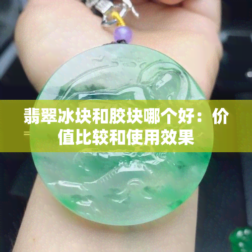 翡翠冰块和胶块哪个好：价值比较和使用效果