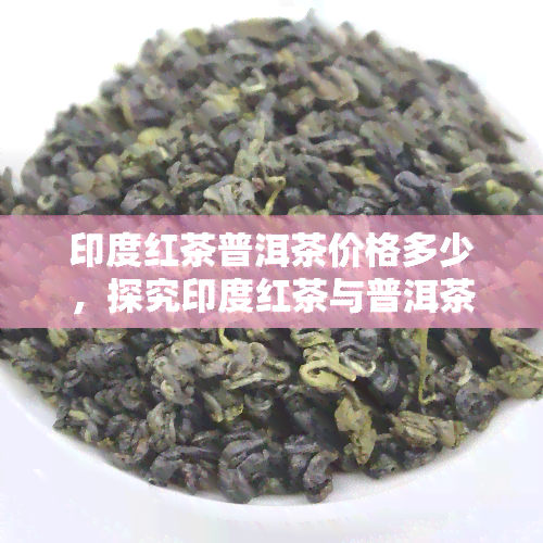 印度红茶普洱茶价格多少，探究印度红茶与普洱茶价格的差异：你需要知道的一切