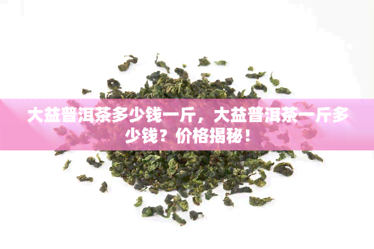 大益普洱茶多少钱一斤，大益普洱茶一斤多少钱？价格揭秘！