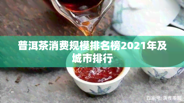 普洱茶消费规模排名榜2021年及城市排行