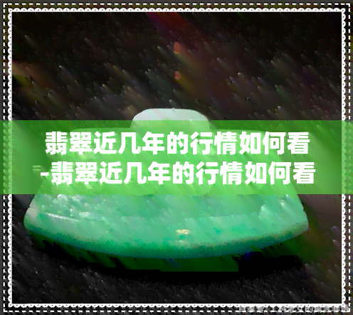 翡翠近几年的行情如何看-翡翠近几年的行情如何看