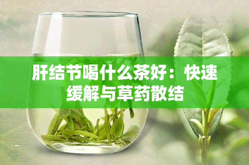 肝结节喝什么茶好：快速缓解与草散结