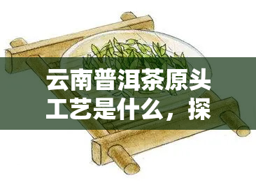 云南普洱茶原头工艺是什么，探寻云南普洱茶的原头工艺