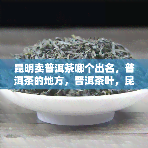 昆明卖普洱茶哪个出名，普洱茶的地方，普洱茶叶，昆明买普洱茶价