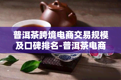 普洱茶跨境电商交易规模及口碑排名-普洱茶电商平台