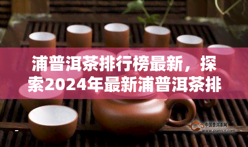 浦普洱茶排行榜最新，探索2024年最新浦普洱茶排行榜