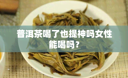 普洱茶喝了也提神吗女性能喝吗？