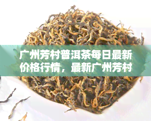 广州芳村普洱茶每日最新价格行情，最新广州芳村普洱茶价格行情