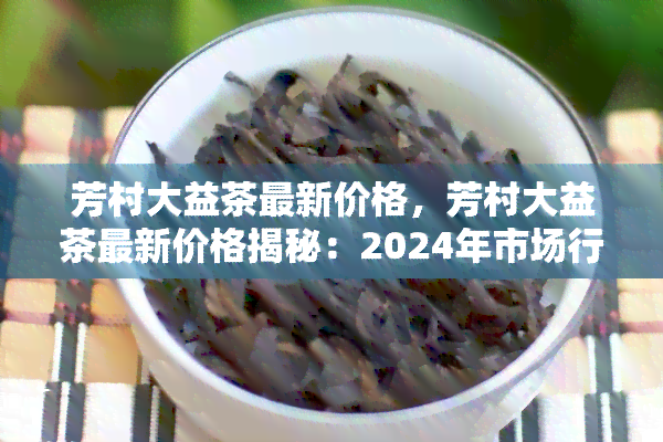 芳村大益茶最新价格，芳村大益茶最新价格揭秘：2024年市场行情大揭秘！