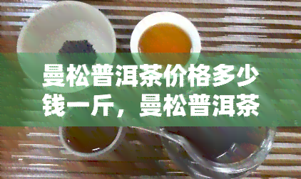 曼松普洱茶价格多少钱一斤，曼松普洱茶一斤多少钱？价格揭秘！