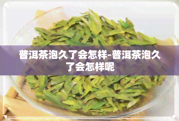 普洱茶泡久了会怎样-普洱茶泡久了会怎样呢