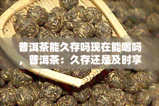 普洱茶能久存吗现在能喝吗，普洱茶：久存还是及时享用？