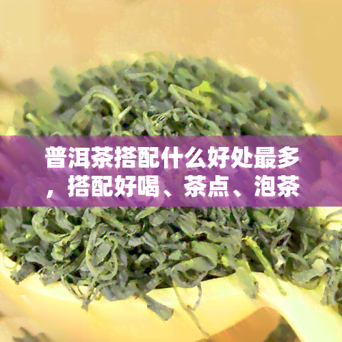 普洱茶搭配什么好处最多，搭配好喝、茶点、泡茶、茶叶。