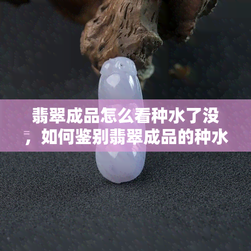 翡翠成品怎么看种水了没，如何鉴别翡翠成品的种水质量？