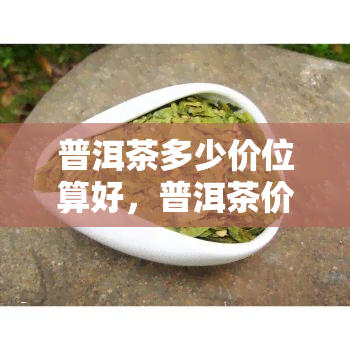 普洱茶多少价位算好，普洱茶价格指南：如何判断好茶的价位？