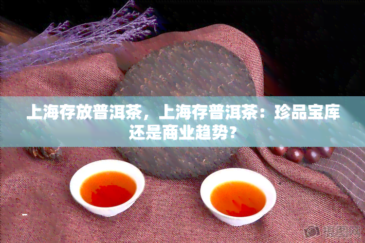 上海存放普洱茶，上海存普洱茶：珍品宝库还是商业趋势？