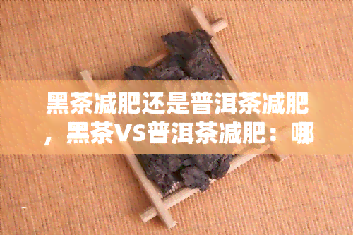 黑茶减肥还是普洱茶减肥，黑茶VS普洱茶减肥：哪个更有效？