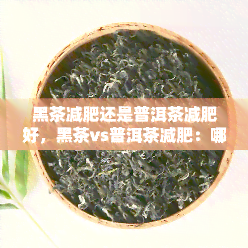 黑茶减肥还是普洱茶减肥好，黑茶vs普洱茶减肥：哪个更有效？