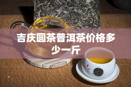 吉庆圆茶普洱茶价格多少一斤