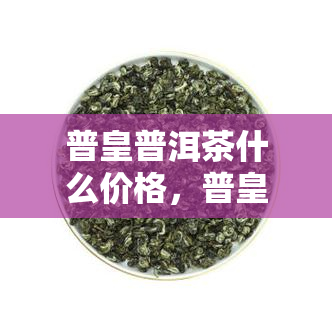 普皇普洱茶什么价格，普皇普洱茶的价格：从经济型到高端品质的价格区间解析