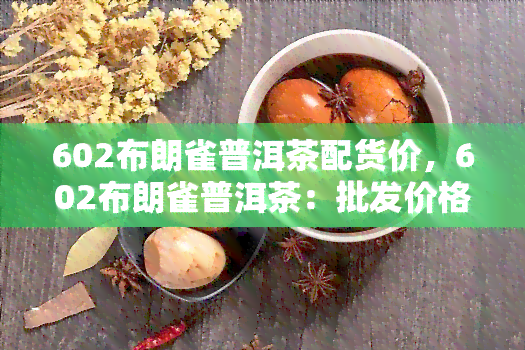 602布朗雀普洱茶配货价，602布朗雀普洱茶：批发价格一览