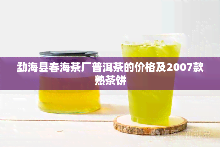 勐海县春海茶厂普洱茶的价格及2007款熟茶饼