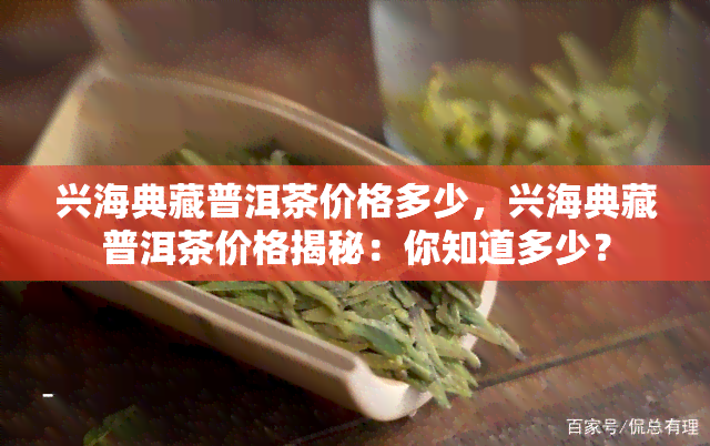 兴海典藏普洱茶价格多少，兴海典藏普洱茶价格揭秘：你知道多少？