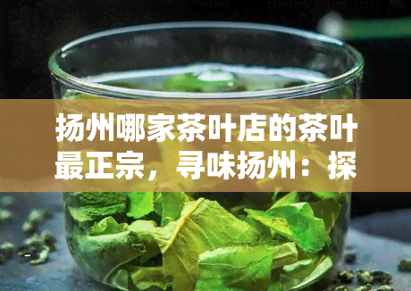 扬州哪家茶叶店的茶叶最正宗，寻味扬州：探寻最正宗的茶叶店