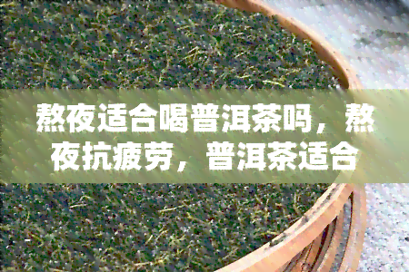 熬夜适合喝普洱茶吗，熬夜抗疲劳，普洱茶适合解乏吗？