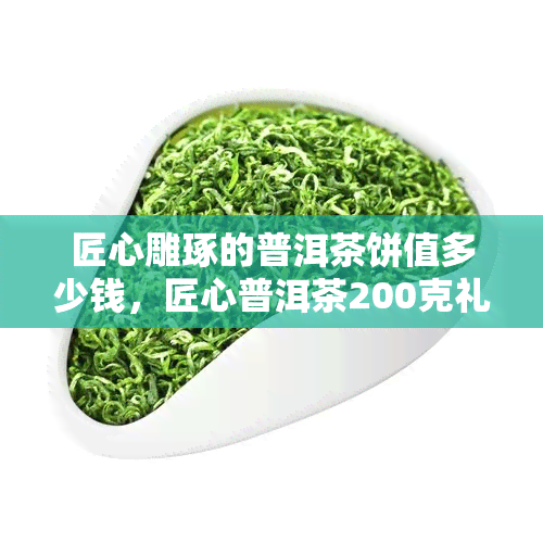 匠心雕琢的普洱茶饼值多少钱，匠心普洱茶200克礼盒价格