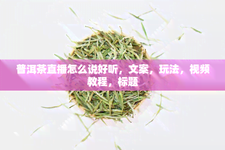 普洱茶直播怎么说好听，文案，玩法，视频教程，标题