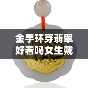 金手环穿翡翠好看吗女生戴，女生戴金手环搭配翡翠，美得惊艳！