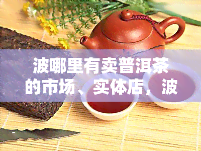 波哪里有卖普洱茶的市场、实体店，波普洱茶叶场