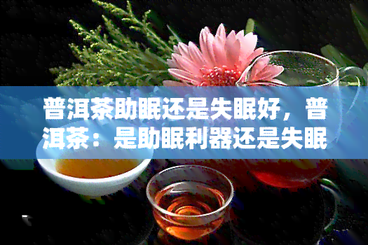 普洱茶助眠还是失眠好，普洱茶：是助眠利器还是失眠催眠剂？