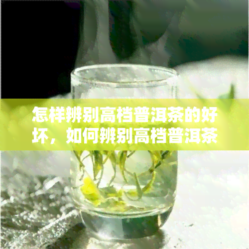 怎样辨别高档普洱茶的好坏，如何辨别高档普洱茶的好坏？专家教你识别茶叶品质的关键