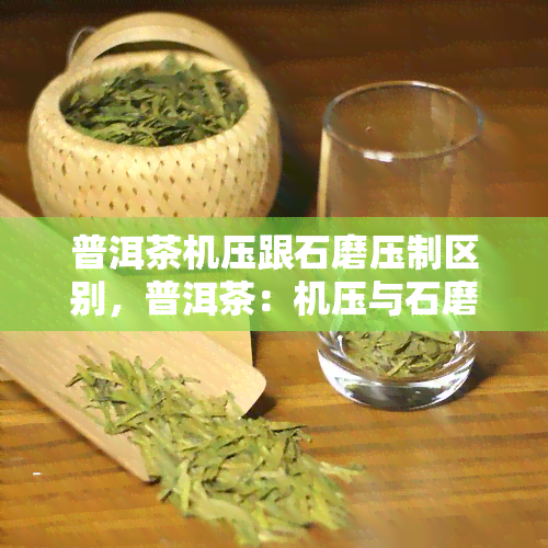 普洱茶机压跟石磨压制区别，普洱茶：机压与石磨压制的区别解析