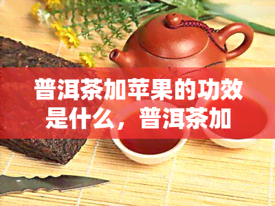 普洱茶加苹果的功效是什么，普洱茶加苹果：健双重加成的神奇功效探究