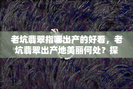 老坑翡翠指哪出产的好看，老坑翡翠出产地美丽何处？探寻好看之所