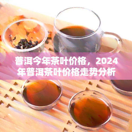 普洱今年茶叶价格，2024年普洱茶叶价格走势分析