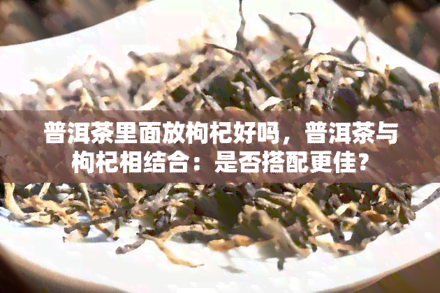 普洱茶里面放枸杞好吗，普洱茶与枸杞相结合：是否搭配更佳？