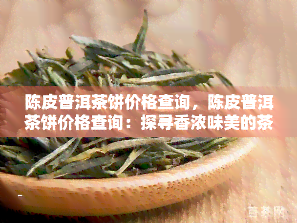 陈皮普洱茶饼价格查询，陈皮普洱茶饼价格查询：探寻香浓味美的茶叶宝藏！