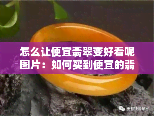 怎么让便宜翡翠变好看呢图片：如何买到便宜的翡翠