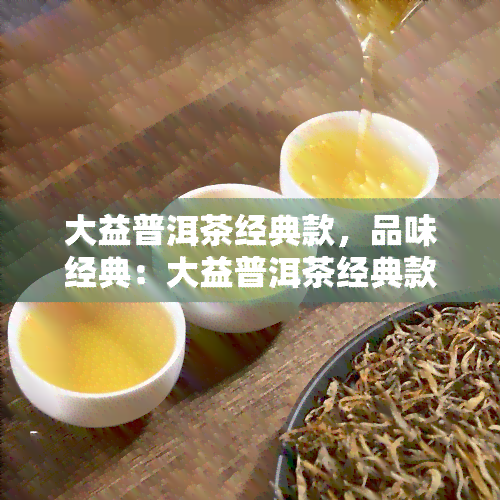 大益普洱茶经典款，品味经典：大益普洱茶经典款的独特魅力