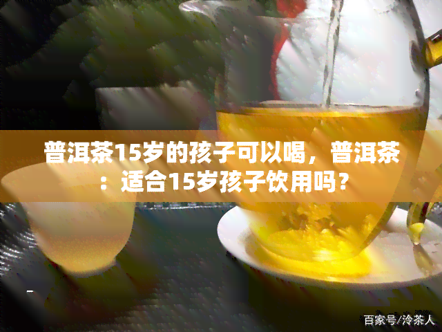 普洱茶15岁的孩子可以喝，普洱茶：适合15岁孩子饮用吗？